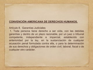 CONVENCIÓN AMERICANA DE DERECHOS HUMANOS.
Artículo 8. Garantías Judiciales
1. Toda persona tiene derecho a ser oída, con las debidas
garantías y dentro de un plazo razonable, por un juez o tribunal
competente, independiente e imparcial, establecido con
anterioridad por la ley, en la sustanciación de cualquier
acusación penal formulada contra ella, o para la determinación
de sus derechos y obligaciones de orden civil, laboral, fiscal o de
cualquier otro carácter.
 