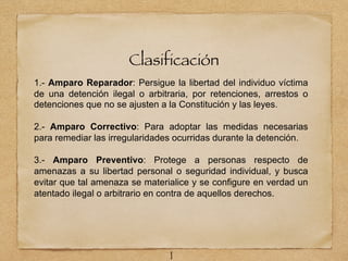 Clasificación
1.- Amparo Reparador: Persigue la libertad del individuo víctima
de una detención ilegal o arbitraria, por retenciones, arrestos o
detenciones que no se ajusten a la Constitución y las leyes.
2.- Amparo Correctivo: Para adoptar las medidas necesarias
para remediar las irregularidades ocurridas durante la detención.
3.- Amparo Preventivo: Protege a personas respecto de
amenazas a su libertad personal o seguridad individual, y busca
evitar que tal amenaza se materialice y se configure en verdad un
atentado ilegal o arbitrario en contra de aquellos derechos.
1
 