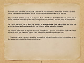 Era de común utilización respecto de los autos de procesamiento del antiguo régimen procesal
penal, los cuales podían llegar a derivar en una medida cautelar privativa de libertad.
Así, durante la primera época de la vigencia de la Constitución de 1980 el hábeas corpus fue el
medio predilecto para impugnar la resolución judicial que sometía a proceso penal a una persona.
La causa alegada era la falta de mérito o antecedentes que justificasen el auto de
procesamiento, y el objetivo práctico era obtener la libertad del procesado.
Lo anterior, junto con el requisito legal de procedencia –que no se hubieran deducido otros
recursos– hizo que el hábeas corpus fuera preferido a la apelación de dicho auto.
Esta tendencia se mantuvo hasta bien avanzada la aplicación de la reforma procesal penal, en
las causas sometidas al antiguo procedimiento.
1
 