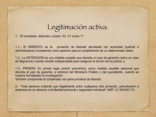 Legitimación activa.
1.- “El arrestado, detenido o preso” Art. 21 inciso 1º.
1.1.- El ARRESTO es la privación de libertad decretada por autoridad (judicial o
administrativa) competente como apremio para el cumplimiento de un determinado deber.
1.2.- La DETENCIÓN es una medida cautelar que decreta un juez de garantía (salvo en caso
de flagrancia) cuando resulte indispensable para asegurar la acción de la justicia; y
1.3.- PRISIÓN: En primer lugar prisión preventiva, como medida cautelar personal que
decreta el juez de garantía, a solicitud del Ministerio Público o del querellante, cuando se
hubiere formalizado la investigación.
También comprende al condenado con pena privativa de libertad.
2.- “Toda persona (natural) que ilegalmente sufra cualquiera otra privación, perturbación o
amenaza en su derecho a la libertad personal y seguridad individual” (ART. 21 INCISO 3º):
1
 