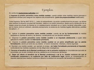 Ejemplos.
En contra de resoluciones judiciales que:
a) Imponen la prisión preventiva como medida cautelar, cuando existen otras medidas menos gravosas e
igualmente idóneas para asegurar los objetivos del procedimiento. (juicio de proporcionalidad inadecuado).
Corte Suprema, Rol No 8407-2010,“(...) esta vía extraordinaria –la acción constitucional de am-paro– es idónea
para resolver la situación procesal del imputado, relativa a su prisión preventiva, desde que la mantención de su
estado actual de privado de libertad en un establecimiento carcelario es un hecho ma-terial indiscutible y que,
por lo mismo, torna en arbitrario, atendida precisamente, la existencia de medidas legales alternativas, posibles
de aplicar (...)”.
b) Aplican la prisión preventiva como medida cautelar, cuando no se ha fundamentado la medida
adoptada en razones de hecho y de derecho, constituyendo así una decisión arbitraria.
c) Disponen la prisión preventiva como medida cautelar a un imputado adolescente, a quien debe
aplicarse la medida cautelar de internación provisoria.
d) Imponen la prisión preventiva como medida cautelar en un juicio simplificado que no admite
formalización, siendo por tanto las cau-telares –si fueren necesarias– diversas y menos rigurosas.
e) Decretan una medida cautelar –por ejemplo el arraigo– sin haber formalizado previamente al imputado,
confundiendo las medidas cautelares con las diligencias investigativas.
f) Revocan el beneficio de la libertad condicional o de la reclusión nocturna en circunstancias que esta se
encontraba, por el solo ministerio de la ley, satisfecha por el transcurso del tiempo.
g) Dejan sin efecto el beneficio de la libertad condicional o de la re- clusión nocturna sin que el
condenado comparezca a la audiencia por falta de notificación legal, siendo su comparecencia un
requisito esencial para resolver conforme a derecho la solicitud de revocación del beneficio en cuestión.
1
 