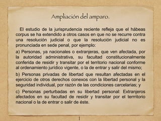 Ampliación del amparo.
El estudio de la jurisprudencia reciente refleja que el hábeas
corpus se ha extendido a otros casos en que no se recurre contra
una resolución judicial o que la resolución judicial no es
pronunciada en sede penal, por ejemplo:
a) Personas, ya nacionales o extranjeras, que ven afectada, por
la autoridad administrativa, su facultad constitucionalmente
conferida de residir y transitar por el territorio nacional conforme
al ordenamiento jurídico vigente, o la de entrar y salir del mismo;
b) Personas privadas de libertad que resultan afectadas en el
ejercicio de otros derechos conexos con la libertad personal y la
seguridad individual, por razón de las condiciones carcelarias; y
c) Personas perturbadas en su libertad personal: Extranjeros
afectados en su facultad de residir y transitar por el terrritorio
nacional o la de entrar o salir de éste.
1
 