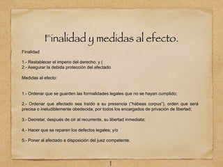 Finalidad y medidas al efecto.
Finalidad
1.- Restablecer el imperio del derecho; y (
2.- Asegurar la debida protección del afectado.
Medidas al efecto:
1.- Ordenar que se guarden las formalidades legales que no se hayan cumplido;
2.- Ordenar que afectado sea traído a su presencia (“hábeas corpus”), orden que será
precisa o ineludiblemente obedecida, por todos los encargados de privación de libertad;
3.- Decretar, después de oír al recurrente, su libertad inmediata;
4.- Hacer que se reparen los defectos legales; y/o
5.- Poner al afectado a disposición del juez competente.
1
 