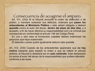 Consecuencia de acogerse el amparo.
Art. 311. (333) Si el tribunal revocare la orden de detención o de
prisión, o mandare subsanar sus defectos, ordenará que pasen los
antecedentes al Ministerio Público y éste estará obligado a deducir
querella contra el autor del abuso, dentro del plazo de diez días, y a
acusarlo, a fin de hacer efectiva su responsabilidad civil y la criminal que
corresponda en conformidad al artículo 148 del Código Penal.
En uno y otro caso el funcionario culpable deberá indemnizar los
perjuicios que haya ocasionado.
El detenido o preso podrá igualmente deducir esta querella.
Art. 312. (334) Cuando de los antecedentes apareciere que no hay
motivo bastante para expedir la orden a que se refiere el artículo
anterior, el tribunal lo declarará así en auto motivado. Esta declaración
no exime al autor del abuso de la responsabilidad que pudiere afectarle
conforme a las leyes.
1
 