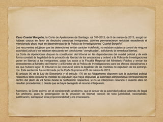 Caso Cuartel Borgoño, la Corte de Apelaciones de Santiago, rol 351-2013, de 9 de marzo de 2013, acogió un
hábeas corpus en favor de dieciocho personas inmigrantes, quienes permanecieron recluidas excediendo el
mencionado plazo legal en dependencias de la Policía de Investigaciones “Cuartel Borgoño”
Los recurrentes adujeron que las detenciones tenían carácter indefinido, no estaban sujetas a control de ninguna
autoridad judicial y se estaban ejecutando en condiciones “complicadas”, solicitando la inmediata libertad.
La Corte de Apelaciones dispuso la constitución del tribunal en las dependencias del cuartel policial y de esta
forma constató la ilegalidad de la privación de libertad de los amparados y ordenó a la Policía de Investigaciones
poner en libertad a los inmigrantes, pasar los autos a la Fiscalía Regional del Ministerio Público y enviar los
antecedentes al Ministro del Interior y al Director de la Policía de Investigaciones para los efectos disciplinarios a
los que hubiere lugar. El tribunal no se pronunció sobre la legalidad de las medidas de expulsión de los extranje-
ros. Esta sentencia fue confirmada por la Corte Suprema el 25 de marzo de 2013.
El artículo 90 de la Ley de Extranjería y el artículo 176 de su Reglamento disponen que la autoridad policial
respectiva debe ejecutar la medida de expulsión que haya dispuesto la autoridad administrativa correspondiente
dentro del plazo de 24 horas desde la notificación respectiva, si no se interponen recursos o cuando ellos no
resultan procedentes; o desde que se haya denegado el recurso interpuesto.
Asimismo, la Corte estimó, en el considerando undécimo, que el actuar de la autoridad policial además de ilegal
fue arbitrario, pues la prolongación de la privación de libertad careció de toda juridicidad, racionalidad,
justificación, sobrepasó toda proporcionalidad y era innecesaria.
1
 