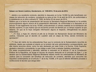 Salazar con Seremi Justicia y Gendarmería, rol 1038-2014, 18 de junio de 2014.
“…debido a su excelente conducta, atendido lo dispuesto en la ley 19.856 ha sido beneficiado con
meses de reducción de condena, cumpliendo su pena el día 14 de abril de 2014, de conformidad a
lo establecido en el oficio ordinario N° 1269, de fecha 30 de enero de 2014.
Refiere que a la fecha de presentación del recurso la Secretaría Regional Ministerial no ha emitido
pronunciamiento alguno acerca de la presentación efectuada, de conformidad a lo dispuesto en el
artículo 75 del reglamento de la ley 19.856, produciéndose un retraso indebido en la tramitación del
decreto supremo, lo que implica que se encuentra privado de libertad por un tiempo superior al que
debería, sin que se le haya otorgado información alguna al respecto, infringiéndose los plazos
estipulados….
“…4°) Que, a fojas 24, informó el jefe de la División de Reinserción Social del Ministerio de
Justicia, indicando que el decreto en cuestión está en etapa de firma, siendo inminente su
aprobación”.
“…7°) Que del mérito de los antecedentes fluye que la conducta de la Subsecretaría recurrida es
arbitraria, desde que subsiste el retardo en la emisión del acto administrativo correspondiente, que
ella misma reconoce ahora, como ha sido declarado por esta Corte y la Excma. Corte Suprema,
ajustado a derecho y procedente, lo que obliga a esta Corte a adoptar medidas protectoras.
Por estas consideraciones y atendido, además lo expuesto en el artículo 21 de la Constitución
Política de la República, se acoge el recurso de amparo deducido en lo principal de fojas 1, y se
declara que la Subsecretaría Regional Ministerial deberá remitir los antecedentes al Ministerio de
Justicia para la concesión del beneficio de reducción de condena, atendido que concurren los
requisitos contemplados en el artículo 7° de la ley 19.856, a fin que el referido Ministerio proceda a
confeccionar el decreto que otorga éste”.
1
 
