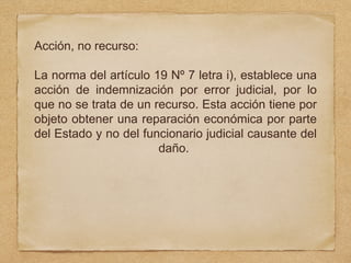 Acción, no recurso:
La norma del artículo 19 Nº 7 letra i), establece una
acción de indemnización por error judicial, por lo
que no se trata de un recurso. Esta acción tiene por
objeto obtener una reparación económica por parte
del Estado y no del funcionario judicial causante del
daño.
 