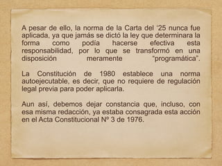 A pesar de ello, la norma de la Carta del ‘25 nunca fue
aplicada, ya que jamás se dictó la ley que determinara la
forma como podía hacerse efectiva esta
responsabilidad, por lo que se transformó en una
disposición meramente “programática”.
La Constitución de 1980 establece una norma
autoejecutable, es decir, que no requiere de regulación
legal previa para poder aplicarla.
Aun así, debemos dejar constancia que, incluso, con
esa misma redacción, ya estaba consagrada esta acción
en el Acta Constitucional Nº 3 de 1976.
 