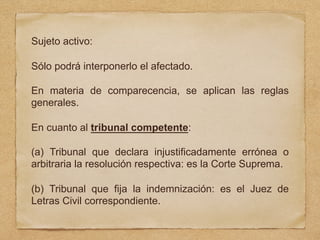Sujeto activo:
Sólo podrá interponerlo el afectado.
En materia de comparecencia, se aplican las reglas
generales.
En cuanto al tribunal competente:
(a) Tribunal que declara injustificadamente errónea o
arbitraria la resolución respectiva: es la Corte Suprema.
(b) Tribunal que fija la indemnización: es el Juez de
Letras Civil correspondiente.
 