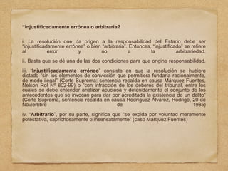 “injustificadamente errónea o arbitraria?
i. La resolución que da origen a la responsabilidad del Estado debe ser
“injustificadamente errónea” o bien “arbitraria”. Entonces, “injustificado” se refiere
al error y no a la arbitrariedad.
ii. Basta que se dé una de las dos condiciones para que origine responsabilidad.
iii. “Injustificadamente erróneo” consiste en que la resolución se hubiere
dictado “sin los elementos de convicción que permitiera fundarla racionalmente,
de modo ilegal” (Corte Suprema: sentencia recaída en causa Márquez Fuentes,
Nelson Rol Nº 802-99) o “con infracción de los deberes del tribunal, entre los
cuales se debe entender analizar acuciosa y detenidamente el conjunto de los
antecedentes que se invocan para dar por acreditada la existencia de un delito”
(Corte Suprema, sentencia recaída en causa Rodríguez Álvarez, Rodrigo, 20 de
Noviembre de 1985)
iv. “Arbitrario”, por su parte, significa que “se expida por voluntad meramente
potestativa, caprichosamente o insensatamente” (caso Márquez Fuentes)
 