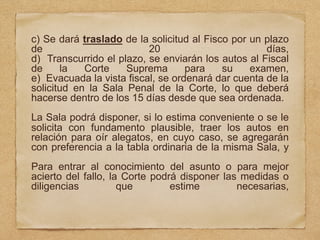 c) Se dará traslado de la solicitud al Fisco por un plazo
de 20 días,
d) Transcurrido el plazo, se enviarán los autos al Fiscal
de la Corte Suprema para su examen,
e) Evacuada la vista fiscal, se ordenará dar cuenta de la
solicitud en la Sala Penal de la Corte, lo que deberá
hacerse dentro de los 15 días desde que sea ordenada.
La Sala podrá disponer, si lo estima conveniente o se le
solicita con fundamento plausible, traer los autos en
relación para oír alegatos, en cuyo caso, se agregarán
con preferencia a la tabla ordinaria de la misma Sala, y
Para entrar al conocimiento del asunto o para mejor
acierto del fallo, la Corte podrá disponer las medidas o
diligencias que estime necesarias,
 