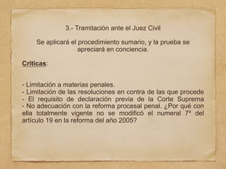3.- Tramitación ante el Juez Civil
Se aplicará el procedimiento sumario, y la prueba se
apreciará en conciencia.
Criticas:
- Limitación a materias penales.
- Limitación de las resoluciones en contra de las que procede
- El requisito de declaración previa de la Corte Suprema
- No adecuación con la reforma procesal penal. ¿Por qué con
ella totalmente vigente no se modificó el numeral 7º del
artículo 19 en la reforma del año 2005?
 