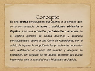 Concepto
Es una acción constitucional que permite a la persona que,
como consecuencia de actos u omisiones arbitrarios o
ilegales, sufra una privación, perturbación o amenaza en
el legítimo ejercicio de ciertos derechos y garantías
constitucionales, ocurrir a una Corte de Apelaciones, con el
objeto de impetrar la adopción de las providencias necesarias
para restablecer el imperio del derecho y asegurar su
protección, sin perjuicio de los demás derechos que pueda
hacer valer ante la autoridad o los Tribunales de Justicia.
 