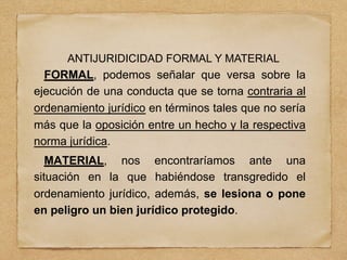 ANTIJURIDICIDAD FORMAL Y MATERIAL
FORMAL, podemos señalar que versa sobre la
ejecución de una conducta que se torna contraria al
ordenamiento jurídico en términos tales que no sería
más que la oposición entre un hecho y la respectiva
norma jurídica.
MATERIAL, nos encontraríamos ante una
situación en la que habiéndose transgredido el
ordenamiento jurídico, además, se lesiona o pone
en peligro un bien jurídico protegido.
 