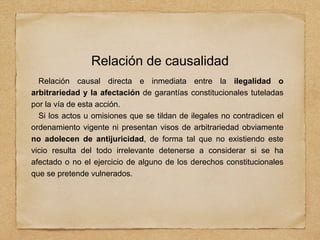 Relación de causalidad
Relación causal directa e inmediata entre la ilegalidad o
arbitrariedad y la afectación de garantías constitucionales tuteladas
por la vía de esta acción.
Si los actos u omisiones que se tildan de ilegales no contradicen el
ordenamiento vigente ni presentan visos de arbitrariedad obviamente
no adolecen de antijuricidad, de forma tal que no existiendo este
vicio resulta del todo irrelevante detenerse a considerar si se ha
afectado o no el ejercicio de alguno de los derechos constitucionales
que se pretende vulnerados.
 