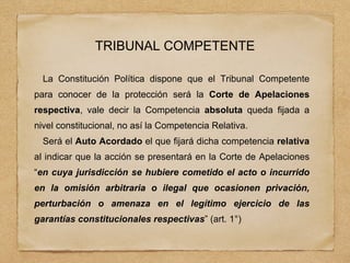 TRIBUNAL COMPETENTE
La Constitución Política dispone que el Tribunal Competente
para conocer de la protección será la Corte de Apelaciones
respectiva, vale decir la Competencia absoluta queda fijada a
nivel constitucional, no así la Competencia Relativa.
Será el Auto Acordado el que fijará dicha competencia relativa
al indicar que la acción se presentará en la Corte de Apelaciones
“en cuya jurisdicción se hubiere cometido el acto o incurrido
en la omisión arbitraria o ilegal que ocasionen privación,
perturbación o amenaza en el legítimo ejercicio de las
garantías constitucionales respectivas” (art. 1°)
 