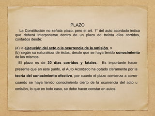 PLAZO
La Constitución no señala plazo, pero el art. 1° del auto acordado indica
que deberá interponerse dentro de un plazo de treinta días corridos,
contados desde:
(a) la ejecución del acto o la ocurrencia de la omisión, o
(b) según su naturaleza de éstos, desde que se haya tenido conocimiento
de los mismos.
El plazo es de 30 días corridos y fatales. Es importante hacer
presente que en este punto, el Auto Acordado ha optado claramente por la
teoría del conocimiento efectivo, por cuanto el plazo comienza a correr
cuando se haya tenido conocimiento cierto de la ocurrencia del acto u
omisión, lo que en todo caso, se debe hacer constar en autos.
 
