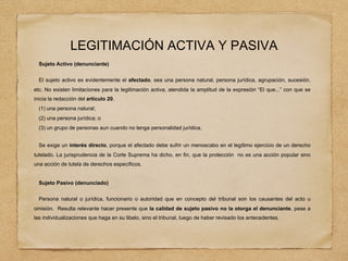 LEGITIMACIÓN ACTIVA Y PASIVA
Sujeto Activo (denunciante)
El sujeto activo es evidentemente el afectado, sea una persona natural, persona jurídica, agrupación, sucesión,
etc. No existen limitaciones para la legitimación activa, atendida la amplitud de la expresión “El que...” con que se
inicia la redacción del artículo 20.
(1) una persona natural;
(2) una persona jurídica; o
(3) un grupo de personas aun cuando no tenga personalidad jurídica.
Se exige un interés directo, porque el afectado debe sufrir un menoscabo en el legítimo ejercicio de un derecho
tutelado. La jurisprudencia de la Corte Suprema ha dicho, en fin, que la protección no es una acción popular sino
una acción de tutela de derechos específicos.
Sujeto Pasivo (denunciado)
Persona natural o jurídica, funcionario o autoridad que en concepto del tribunal son los causantes del acto u
omisión. Resulta relevante hacer presente que la calidad de sujeto pasivo no la otorga el denunciante, pese a
las individualizaciones que haga en su libelo, sino el tribunal, luego de haber revisado los antecedentes.
 