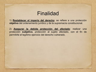 Finalidad
1) Restablecer el imperio del derecho: se refiere a una protección
objetiva del ordenamiento jurídico y de la supremacía constitucional.
2) Asegurar la debida protección del afectado: realizar una
protección subjetiva, protección al sujeto afectado, con el fin de
permitirle el legítimo ejercicio del derecho vulnerado.
 