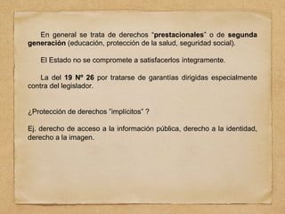 En general se trata de derechos “prestacionales” o de segunda
generación (educación, protección de la salud, seguridad social).
El Estado no se compromete a satisfacerlos íntegramente.
La del 19 Nº 26 por tratarse de garantías dirigidas especialmente
contra del legislador.
¿Protección de derechos ”implícitos” ?
Ej. derecho de acceso a la información pública, derecho a la identidad,
derecho a la imagen.
 