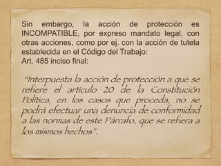 Sin embargo, la acción de protección es
INCOMPATIBLE, por expreso mandato legal, con
otras acciones, como por ej. con la acción de tutela
establecida en el Código del Trabajo:
Art. 485 inciso final:
“Interpuesta la acción de protección a que se
refiere el artículo 20 de la Constitución
Política, en los casos que proceda, no se
podrá efectuar una denuncia de conformidad
a las normas de este Párrafo, que se refiera a
los mismos hechos”.
 