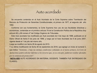 Auto acordado
Se encuentra contenida en el Auto Acordado de la Corte Suprema sobre Tramitación del
Recurso de Protección de Garantías Constitucionales, el primero de 1977, el segundo del año
1992.
Conforme con sus fundamentos, la Corte Suprema hizo uso de sus facultades directivas y
económicas, contenidas en el primitivo artículo 79 de la Constitución Política de la República (hoy
artículo 82) y 96 número 4º del Código Orgánico de Tribunales.
Este Auto acordado fue modificado por Auto acordado de 4 de mayo de 1998, publicado en el
Diario Oficial de fecha 9 de junio de 1998, y luego por el Auto Acordado de 8 de junio 2007,
vigente desde el 1 de julio del mismo año.
Luego se modificó con fecha 28 de agosto de 2015.
Y su última modificación de fecha 26 de septiembre de 2018, que agregó un inciso al numeral 3,
que indica: "Asimismo, y bajo las mismas condiciones señaladas en el inciso primero, la Corte de
Apelaciones podrá solicitar informes a los terceros que, en su concepto, pudieran resultar afectados
por la sentencia de protección".
(NOTA:VER AUTO ACORDADO EN MATERIAL DOCENTE. TAMBIÉN FUE ENTREGADO EN
CLASES).
 