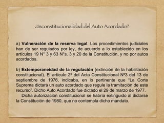 ¿Inconstitucionalidad del Auto Acordado?
a) Vulneración de la reserva legal. Los procedimientos judiciales
han de ser regulados por ley, de acuerdo a lo establecido en los
artículos 19 N° 3 y 63 N°s. 3 y 20 de la Constitución, y no por autos
acordados.
b) Extemporaneidad de la regulación (extinción de la habilitación
constitucional). El artículo 2º del Acta Constitucional Nº3 del 13 de
septiembre de 1976, indicaba, en lo pertinente que “La Corte
Suprema dictará un auto acordado que regule la tramitación de este
recurso”. Dicho Auto Acordado fue dictado el 29 de marzo de 1977.
Dicha autorización constitucional se habría extinguido al dictarse
la Constitución de 1980, que no contempla dicho mandato.
 