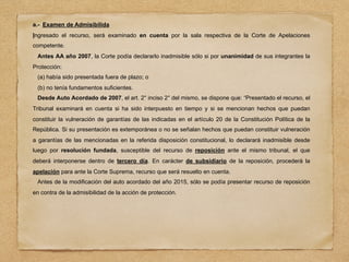 a.- Examen de Admisibilida
Ingresado el recurso, será examinado en cuenta por la sala respectiva de la Corte de Apelaciones
competente.
Antes AA año 2007, la Corte podía declararlo inadmisible sólo si por unanimidad de sus integrantes la
Protección:
(a) había sido presentada fuera de plazo; o
(b) no tenía fundamentos suficientes.
Desde Auto Acordado de 2007, el art. 2° inciso 2° del mismo, se dispone que: “Presentado el recurso, el
Tribunal examinará en cuenta si ha sido interpuesto en tiempo y si se mencionan hechos que puedan
constituir la vulneración de garantías de las indicadas en el artículo 20 de la Constitución Política de la
República. Si su presentación es extemporánea o no se señalan hechos que puedan constituir vulneración
a garantías de las mencionadas en la referida disposición constitucional, lo declarará inadmisible desde
luego por resolución fundada, susceptible del recurso de reposición ante el mismo tribunal, el que
deberá interponerse dentro de tercero día. En carácter de subsidiario de la reposición, procederá la
apelación para ante la Corte Suprema, recurso que será resuelto en cuenta.
Antes de la modificación del auto acordado del año 2015, sólo se podía presentar recurso de reposición
en contra de la admisibilidad de la acción de protección.
 