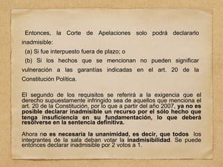 Entonces, la Corte de Apelaciones solo podrá declararlo
inadmisible:
(a) Si fue interpuesto fuera de plazo; o
(b) Si los hechos que se mencionan no pueden significar
vulneración a las garantías indicadas en el art. 20 de la
Constitución Política.
El segundo de los requisitos se referirá a la exigencia que el
derecho supuestamente infringido sea de aquellos que menciona el
art. 20 de la Constitución, por lo que a partir del año 2007, ya no es
posible declarar inadmisible un recurso por el sólo hecho que
tenga insuficiencia en su fundamentación, lo que deberá
resolverse en la sentencia definitiva.
Ahora no es necesaria la unanimidad, es decir, que todos los
integrantes de la sala deban votar la inadmisibilidad. Se puede
entonces declarar inadmisible por 2 votos a 1.
 