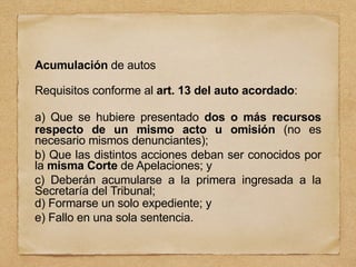 Acumulación de autos
Requisitos conforme al art. 13 del auto acordado:
a) Que se hubiere presentado dos o más recursos
respecto de un mismo acto u omisión (no es
necesario mismos denunciantes);
b) Que las distintos acciones deban ser conocidos por
la misma Corte de Apelaciones; y
c) Deberán acumularse a la primera ingresada a la
Secretaría del Tribunal;
d) Formarse un solo expediente; y
e) Fallo en una sola sentencia.
 
