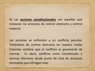 A) Las acciones cons(tucionales son aquellas que
instauran los procesos de control abstracto y control
material.
Las acciones se enfrentan a un conﬂicto peculiar.
Tratándose de control abstracto en nuestro medio
Colombo sos;ene que el conﬂicto es puramente de
normas. Es decir, conﬂicto entre Cons;tución y
normas inferiores desde punto de vista de jerarquía
norma;va que infringen esta.
 