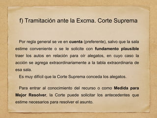 f) Tramitación ante la Excma. Corte Suprema
Por regla general se ve en cuenta (preferente), salvo que la sala
estime conveniente o se le solicite con fundamento plausible
traer los autos en relación para oír alegatos, en cuyo caso la
acción se agrega extraordinariamente a la tabla extraordinaria de
esa sala.
Es muy difícil que la Corte Suprema conceda los alegatos.
Para entrar al conocimiento del recurso o como Medida para
Mejor Resolver, la Corte puede solicitar los antecedentes que
estime necesarios para resolver el asunto.
 