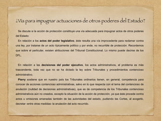 ¿Vía para impugnar actuaciones de otros poderes del Estado?
Se discute si la acción de protección constituye una vía adecuada para impugnar actos de otros poderes
del Estado:
En relación a los actos del poder legislativo, éste resulta una vía improcedente para reclamar contra
una ley, por tratarse de un acto típicamente político y por ende, no recurrible de protección. Recordemos
que sobre el particular, existen atribuciones del Tribunal Constitucional. Lo mismo puede decirse de los
DFL.
En relación a las decisiones del poder ejecutivo, los actos administrativos, el problema es más
trascendente, toda vez que no se ha dictado la ley sobre Tribunales y procedimientos contencioso
administrativo.
Pierry sostiene que en nuestro país los Tribunales ordinarios tienen, en general, competencia para
conocer de acciones contencioso administrativas, salvo en lo que respecta con el tema del contencioso de
anulación (nulidad de decisiones administrativas), que es de competencia de los Tribunales contencioso
administrativos aún no creados, excepto la situación de la acción de protección, ya que éste procede contra
actos u omisiones emanadas también de las autoridades del estado, pudiendo las Cortes, al acogerlo,
decretar -entre otras medidas- la anulación del acto recurrido.
 