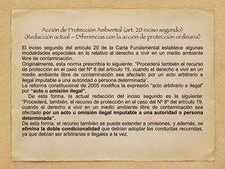 Acción de Protección Ambiental (art. 20 inciso segundo)
(Redacción actual – Diferencias con la acción de protección ordinaria)
El inciso segundo del artículo 20 de la Carta Fundamental establece algunas
modalidades especiales en lo relativo al derecho a vivir en un medio ambiente
libre de contaminación.
Originalmente, esta norma prescribía lo siguiente: “Procederá también el recurso
de protección en el caso del Nº 8 del artículo 19, cuando el derecho a vivir en un
medio ambiente libre de contaminación sea afectado por un acto arbitrario e
ilegal imputable a una autoridad o persona determinada”.
La reforma constitucional de 2005 modifica la expresión “acto arbitrario e ilegal”
por “acto u omisión ilegal”.
De esta forma, la actual redacción del inciso segundo es la siguiente:
“Procederá, también, el recurso de protección en el caso del Nº 8º del artículo 19,
cuando el derecho a vivir en un medio ambiente libre de contaminación sea
afectado por un acto u omisión ilegal imputable a una autoridad o persona
determinada”.
De esta forma, el recurso también se puede extender a omisiones, y además, se
elimina la doble condicionalidad que debían adoptar las conductas recurridas,
ya que debían ser arbitrarias e ilegales a la vez.
 
