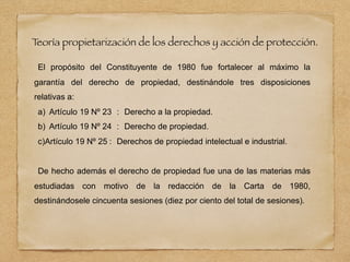 T
eoría propietarización de los derechos y acción de protección.
El propósito del Constituyente de 1980 fue fortalecer al máximo la
garantía del derecho de propiedad, destinándole tres disposiciones
relativas a:
a) Artículo 19 Nº 23 : Derecho a la propiedad.
b) Artículo 19 Nº 24 : Derecho de propiedad.
c)Artículo 19 Nº 25 : Derechos de propiedad intelectual e industrial.
De hecho además el derecho de propiedad fue una de las materias más
estudiadas con motivo de la redacción de la Carta de 1980,
destinándosele cincuenta sesiones (diez por ciento del total de sesiones).
 