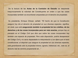 De la lectura de las Actas de la Comisión de Estudio se desprende
inequívocamente la voluntad del Constituyente en orden a que las cosas
incorporales también se encontraran amparadas por el derecho de propiedad.
Su presidente, Enrique Ortúzar, señaló: “El hecho de que la Constitución
asegure hoy día el derecho de propiedad en sus diversas especies, significa,
sin duda, que está asegurando también la propiedad de los créditos, de los
derechos y de las cosas incorporales para ser más exactos, porque hay un
precepto en el Código Civil que dice que sobre las cosas incorporales hay
también una especie de propiedad. Pero esta disposición, podría desaparecer
del Código Civil y no sería disparatada la interpretación si se dijera que el texto
constitucional, al disponer que asegura la propiedad en sus diversas especies,
está garantizando sólo la propiedad minera, agraria, intelectual, etc., esto es, el
derecho real de dominio propiamente tal…”
 