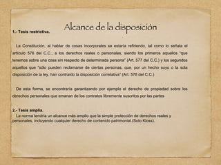 Alcance de la disposición
1.- Tesis restrictiva.
La Constitución, al hablar de cosas incorporales se estaría refiriendo, tal como lo señala el
artículo 576 del C.C., a los derechos reales o personales, siendo los primeros aquellos “que
tenemos sobre una cosa sin respecto de determinada persona” (Art. 577 del C.C.) y los segundos
aquellos que “sólo pueden reclamarse de ciertas personas, que, por un hecho suyo o la sola
disposición de la ley, han contraído la disposición correlativa” (Art. 578 del C.C.)
De esta forma, se encontraría garantizando por ejemplo el derecho de propiedad sobre los
derechos personales que emanan de los contratos libremente suscritos por las partes
2.- Tesis amplia.
La norma tendría un alcance más amplio que la simple protección de derechos reales y
personales, incluyendo cualquier derecho de contenido patrimonial.(Soto Kloss).
 