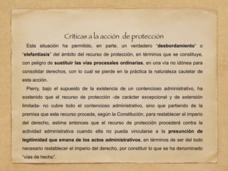 Críticas a la acción de protección
Esta situación ha permitido, en parte, un verdadero “desbordamiento” o
“elefantiasis” del ámbito del recurso de protección, en términos que se constituye,
con peligro de sustituir las vías procesales ordinarias, en una vía no idónea para
consolidar derechos, con lo cual se pierde en la práctica la naturaleza cautelar de
esta acción.
Pierry, bajo el supuesto de la existencia de un contencioso administrativo, ha
sostenido que el recurso de protección -de carácter excepcional y de extensión
limitada- no cubre todo el contencioso administrativo, sino que partiendo de la
premisa que este recurso procede, según la Constitución, para restablecer el imperio
del derecho, estima entonces que el recurso de protección procederá contra la
actividad administrativa cuando ella no pueda vincularse a la presunción de
legitimidad que emana de los actos administrativos, en términos de ser del todo
necesario restablecer el imperio del derecho, por constituir lo que se ha denominado
“vías de hecho”.
 