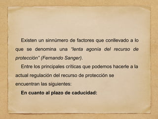 Existen un sinnúmero de factores que conllevado a lo
que se denomina una “lenta agonía del recurso de
protección” (Fernando Sanger).
Entre los principales críticas que podemos hacerle a la
actual regulación del recurso de protección se
encuentran las siguientes:
En cuanto al plazo de caducidad:
 