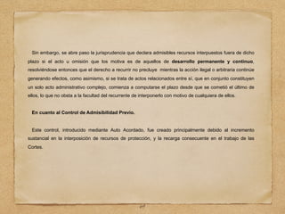 Sin embargo, se abre paso la jurisprudencia que declara admisibles recursos interpuestos fuera de dicho
plazo si el acto u omisión que los motiva es de aquellos de desarrollo permanente y continuo,
resolviéndose entonces que el derecho a recurrir no precluye mientras la acción ilegal o arbitraria continúe
generando efectos, como asimismo, si se trata de actos relacionados entre sí, que en conjunto constituyen
un solo acto administrativo complejo, comienza a computarse el plazo desde que se cometió el último de
ellos, lo que no obsta a la facultad del recurrente de interponerlo con motivo de cualquiera de ellos.
En cuanto al Control de Admisibilidad Previo.
Este control, introducido mediante Auto Acordado, fue creado principalmente debido al incremento
sustancial en la interposición de recursos de protección, y la recarga consecuente en el trabajo de las
Cortes.
69
 
