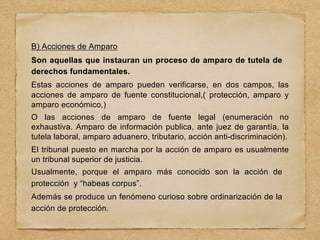 B) Acciones de Amparo
Son aquellas que instauran un proceso de amparo de tutela de
derechos fundamentales.
Estas acciones de amparo pueden verificarse, en dos campos, las
acciones de amparo de fuente constitucional,( protección, amparo y
amparo económico,)
O las acciones de amparo de fuente legal (enumeración no
exhaustiva. Amparo de información publica, ante juez de garantía, la
tutela laboral, amparo aduanero, tributario, acción anti-discriminación).
El tribunal puesto en marcha por la acción de amparo es usualmente
un tribunal superior de justicia.
Usualmente, porque el amparo más conocido son la acción de
protección y “habeas corpus”.
Además se produce un fenómeno curioso sobre ordinarización de la
acción de protección.
 