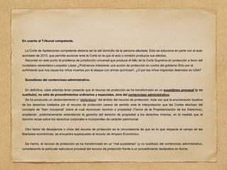 En cuanto al Tribunal competente.
La Corte de Apelaciones competente debería ser la del domicilio de la persona afectada. Esto se soluciona en parte con el auto
acordado de 2015, que permite accionar ante la Corte en la que el acto u omisión produzca sus efectos.
Recordar en este punto el problema de jurisdicción universal que produce el fallo de la Corte Suprema en protección a favor del
ciudadano venezolano Leopoldo López ¿Podríamos interponer una acción de protección en contra del gobierno Sirio por el
sufrimiento que nos causa los niños muertos por el ataque con armas químicas?, ¿O por los niños migrantes detenidos en USA?
Sucedáneo del contencioso-administrativo.
En definitiva, cabe además tener presente que el recurso de protección se ha transformado en un sucedáneo procesal (y no
sustituto), no sólo de procedimientos ordinarios y especiales, sino del contencioso administrativo.
Se ha producido un desbordamiento o “elefantiasis” del ámbito del recurso de protección, toda vez que la enumeración taxativa
de los derechos tutelados por el recurso de protección carece de sentido ante la interpretación que las Cortes efectúan del
concepto de “bien incorporal” sobre el cual reconocen dominio o propiedad (Teoría de la Propietarización de los Derechos),
ampliando pretorianamente extendiendo la garantía del derecho de propiedad a los derechos mismos, en la medida que el
dominio recae sobre los derechos corporales e incorporales de carácter patrimonial.
Otro factor de decadencia o crisis del recurso de protección es la circunstancia de que en lo que respecta al campo de las
libertades económicas, se encuentra superpuesto al recurso de Amparo Económico.
De hecho, el recurso de protección se ha transformado en un “mal sucedáneo” (y no sustituto) del contencioso administrativo,
considerando la particular estructura procesal del recurso de protección frente a un procedimiento declarativo en forma.
 
