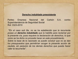 Derecho indubitado preexistente
Partes: Empresa Nacional del Carbón S.A. contra
Superintendencia de Seguridad Social
Rol: 3323-2010
“En el caso sub lite, no se ha establecido que la recurrente
posea un derecho indubitado que la habilite para reclamar por
la presente vía, pues requiere la declaración de derechos, lo que
como se ha dicho no procede hacer en este procedimiento.
Sobre la base de lo razonado se puede concluir que no se dan
los presupuestos que permitirían acoger la presente acción de
cautela, sin perjuicio de los demás derechos que pueda hacer
valer la recurrente”.
 