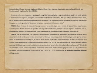 Protección Juan Manuel Contreras Sepúlveda, Odlanier Mena, Pedro Espinoza, Marcelo Luis Moren y David Miranda con
Presidente de la República. Rol 116.960-2013
Consideran vulnerados el derecho a la vida y a la integridad Jsica y psíquica, a la protección de la salud, la de emiNr opinión
e informar sin censura previa, protegidos por la Cons4tución Polí4ca de la República. Pide que el Penal “Cordillera” no se cierre,
por su cercanía con los centros hospitalarios y clínicas, aludiendo a la Convención sobre la Tortura y al Pacto de San José de Costa
Rica y que se mantenga (abierto) “durante el 4empo que haya presos militares, con costas”.
TERCERO: Que, el recurso de protección ha de prosperar si se constata algún acto u omisión de la autoridad o de par4culares
que amaguen o afecten derechos y/o garanJas con resguardo cons4tucional, siempre que sean ilegales o arbitrarios, esto es,
que excedan el mandato norma4vo aplicable o bien que carezcan de razonabilidad o efectuados por mero capricho.
CUARTO: Que, en primer lugar y en cuanto a la decisión de S.E. el Presidente de la República de disponer el cierre del centro
de cumplimiento de condenas corporales denominado Cordillera, se encuentra ajustada al estatuto legal que lo rige. Tal como se
señala en el informe evacuado a foja 71, el arJculo 16 del Decreto Ley N° 2.859 sobre Gendarmería de Chile y lo dispuesto en el
arJculo 12 del Reglamento de Establecimientos Penitenciarios (D.S. N° 518 de 1998, del Ministerio de Jus4cia), puede la Máxima
Autoridad del Estado, suprimir dicho establecimiento penitenciario, como lo decretó mediante Decreto Supremo N° 644, de 26
de sep4embre pasado, con las formalidades per4nentes, como consta del documento agregado a fojas 43 y 44, contando con
dos previos informes que sugerían el cierre, que se leen a fs. 45, 46 y 51. En consecuencia, no se advierte, ilegalidad alguna en
dicho proceder.
 