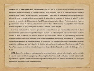 QUINTO: Que, la arbitrariedad debe ser descartada, toda vez que en el mismo Decreto Supremo impugnado se
vierten las razones que se tuvo en consideración para dicho proceder, como es la “adecuada distribución de la
población penal” lo que “facilita la dirección, administración y buen orden de los establecimientos penitenciarios”,
además, de tener en consideración la recomendación de la Comisión de Reducción de Condena de la ley N° 19.856,
en sesión de noviembre de 2012, en cuanto “Los 82 funcionarios destinados al Centro Penitenciario Punta Peuco no
guarda relación con los 44 internos que cumplen condena en dicho establecimiento, el que podrían incorporarse de
manera satisfactoria los que purgan penas en el Penal Cordillera…” (fojas 65 y 69).
En el nivel institucional se evacuaron previamente sendos informes que recomendaban el cierre de dicho
establecimiento y de “las medidas planificadas para reubicar a la población penal…” que se encontraba en dicho
recinto; es decir, se advierte una decisión motivada, que satisface los criterios de razonabilidad y del correcto
proceder administrativo, como quiera que no se ha discutido en este expediente la destinación de 35 funcionarios
de Gendarmería de Chile al cuidado y vigilancia de 10 internos –ex oficiales uniformados- que cumplen condenas
corporales establecidas por los Tribunales de Justicia, quienes fueron trasladados al Penal denominado “Punta
Peuco” con reclusos de similares antecedentes, como se desprende del oficio de 9 de octubre de 2013, que se lee a
fs. 53.
SEXTO: Que, en las condiciones anotadas, esta Corte no advierte en el proceder administrativo que ha motivado
la presente acción constitucional, algún reproche de ilegalidad o arbitrariedad, que hubiese afectado o amenazado
algún derecho o garantía constitucionalmente resguardados, razón por la cual debe ser desestimada, sin costas, por
haber tenido motivos plausibles para interponerla.
75
 