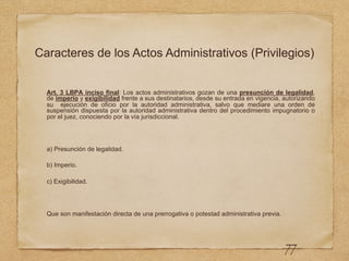 Caracteres de los Actos Administrativos (Privilegios)
Art. 3 LBPA inciso final: Los actos administrativos gozan de una presunción de legalidad,
de imperio y exigibilidad frente a sus destinatarios, desde su entrada en vigencia, autorizando
su ejecución de oficio por la autoridad administrativa, salvo que mediare una orden de
suspensión dispuesta por la autoridad administrativa dentro del procedimiento impugnatorio o
por el juez, conociendo por la vía jurisdiccional.
a) Presunción de legalidad.
b) Imperio.
c) Exigibilidad.
Que son manifestación directa de una prerrogativa o potestad administrativa previa.
77
 