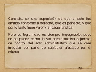 Consiste, en una suposición de que el acto fue
emitido conforme a derecho, que es perfecto, y que
por lo tanto tiene valor y eficacia jurídica.
Pero su legitimidad es siempre impugnable, pues
no se puede cerrar la vía administrativa o judicial
de control del acto administrativo que se cree
irregular por parte de cualquier afectado por el
mismo
79
 
