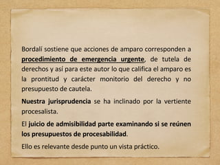 Bordalí sostiene que acciones de amparo corresponden a
procedimiento de emergencia urgente, de tutela de
derechos y así para este autor lo que califica el amparo es
la prontitud y carácter monitorio del derecho y no
presupuesto de cautela.
Nuestra jurisprudencia se ha inclinado por la vertiente
procesalista.
El juicio de admisibilidad parte examinando si se reúnen
los presupuestos de procesabilidad.
Ello es relevante desde punto un vista práctico.
 