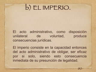 b) EL IMPERIO.
El acto administrativo, como disposición
unilateral de voluntad, produce
consecuencias jurídicas.
El imperio consiste en la capacidad entonces
del acto administrativo de obligar, ser eficaz
por si solo, siendo esto consecuencia
inmediata de su presunción de legalidad.
80
 