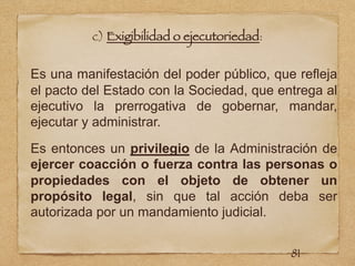 c) Exigibilidad o ejecutoriedad:
Es una manifestación del poder público, que refleja
el pacto del Estado con la Sociedad, que entrega al
ejecutivo la prerrogativa de gobernar, mandar,
ejecutar y administrar.
Es entonces un privilegio de la Administración de
ejercer coacción o fuerza contra las personas o
propiedades con el objeto de obtener un
propósito legal, sin que tal acción deba ser
autorizada por un mandamiento judicial.
81
 
